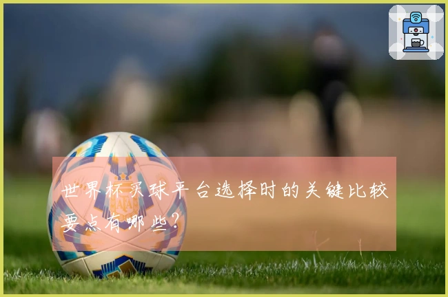世界杯买球平台选择时的关键比较要点有哪些?