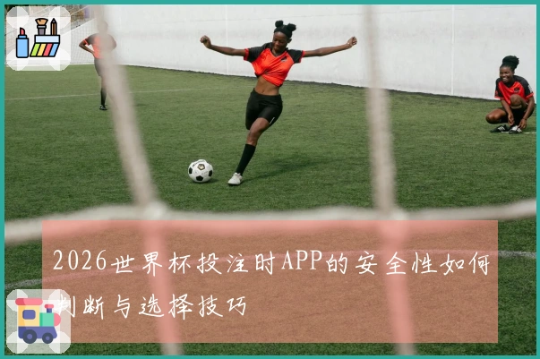 2026世界杯投注时APP的安全性如何判断与选择技巧